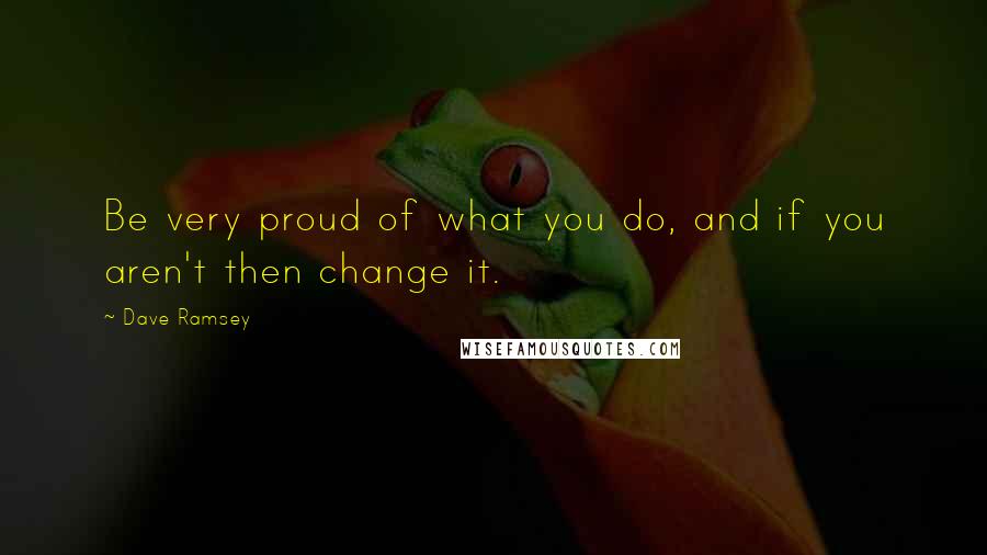Dave Ramsey quotes: Be very proud of what you do, and if you aren't then change it.