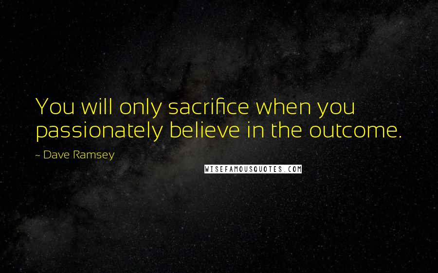 Dave Ramsey quotes: You will only sacrifice when you passionately believe in the outcome.