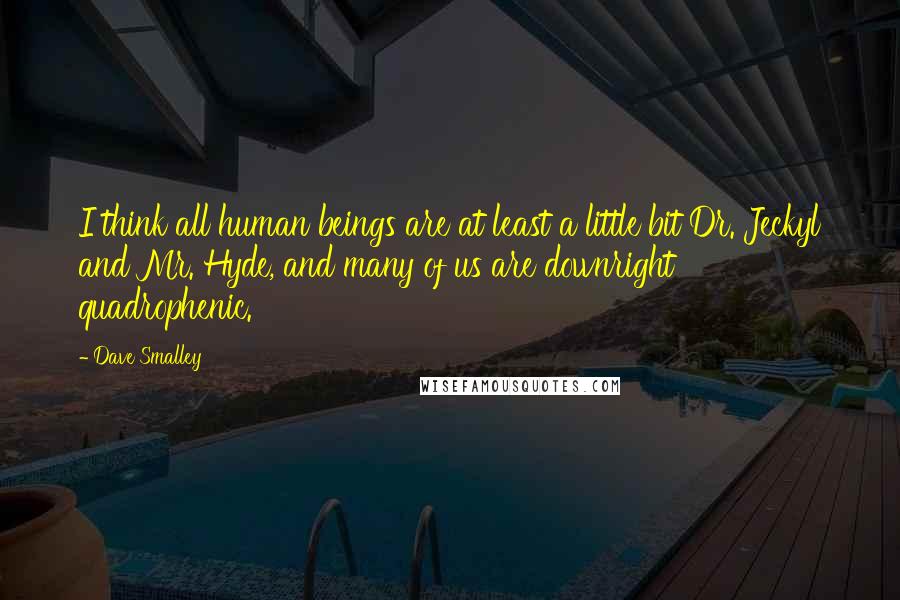 Dave Smalley quotes: I think all human beings are at least a little bit Dr. Jeckyl and Mr. Hyde, and many of us are downright quadrophenic. Dave Smalley quotes: I think all human beings are at least a little bit Dr. Jeckyl and Mr. Hyde, and many of us are downright quadrophenic.