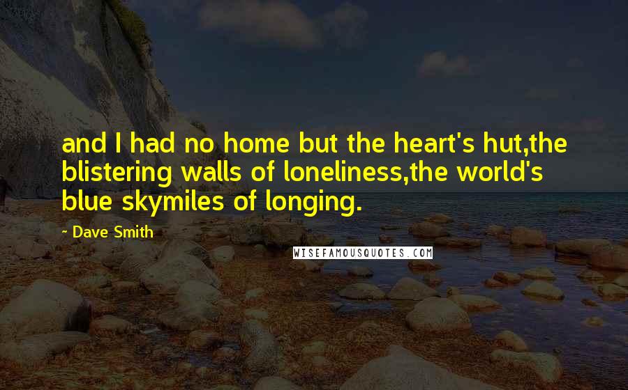 Dave Smith quotes: and I had no home but the heart's hut,the blistering walls of loneliness,the world's blue skymiles of longing.