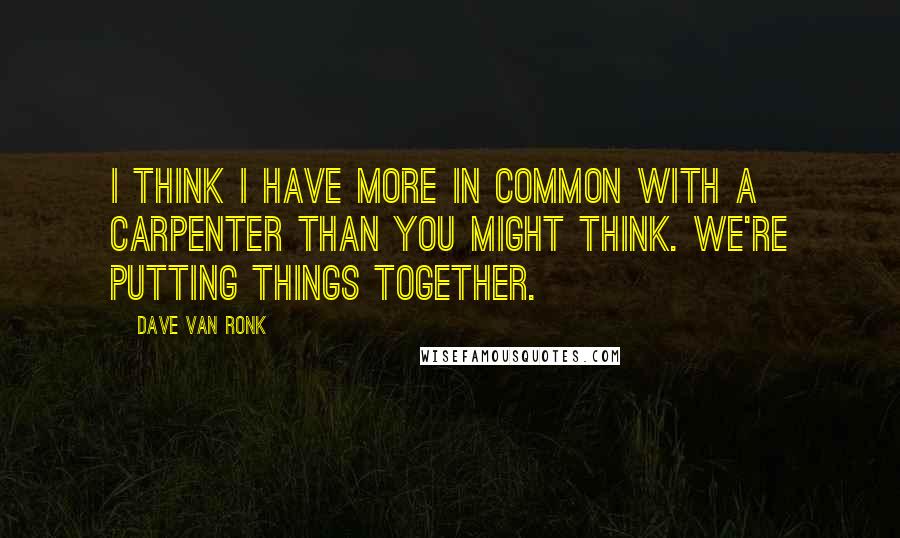 Dave Van Ronk quotes: I think I have more in common with a carpenter than you might think. We're putting things together.