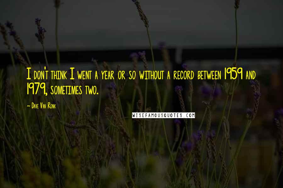 Dave Van Ronk quotes: I don't think I went a year or so without a record between 1959 and 1979, sometimes two.