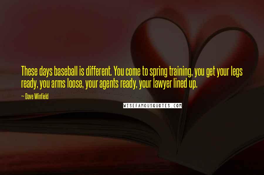 Dave Winfield quotes: These days baseball is different. You come to spring training, you get your legs ready, you arms loose, your agents ready, your lawyer lined up.