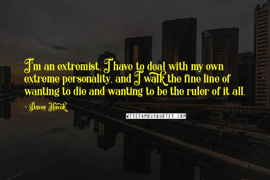 Davey Havok quotes: I'm an extremist, I have to deal with my own extreme personality, and I walk the fine line of wanting to die and wanting to be the ruler of it Davey Havok quotes: I'm an extremist, I have to deal with my own extreme personality, and I walk the fine line of wanting to die and wanting to be the ruler of it