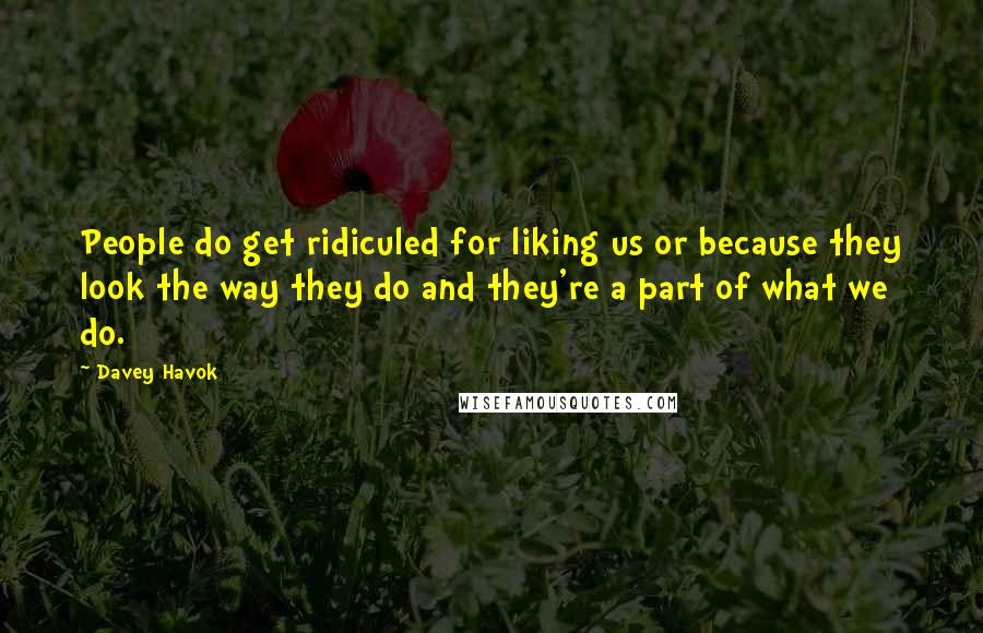 Davey Havok quotes: People do get ridiculed for liking us or because they look the way they do and they're a part of what we do. Davey Havok quotes: People do get ridiculed for liking us or because they look the way they do and they're a part of what we do.