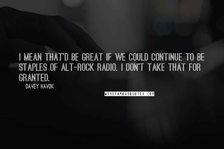 Davey Havok quotes: I mean that'd be great if we could continue to be staples of alt-rock radio. I don't take that for granted. Davey Havok quotes: I mean that'd be great if we could continue to be staples of alt-rock radio. I don't take that for granted.