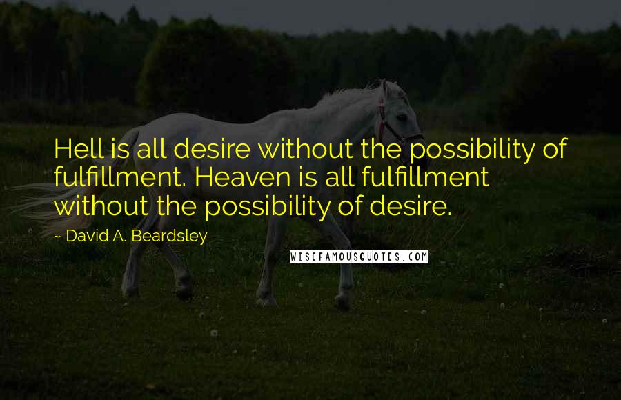 David A. Beardsley quotes: Hell is all desire without the possibility of fulfillment. Heaven is all fulfillment without the possibility of desire. David A. Beardsley quotes: Hell is all desire without the possibility of fulfillment. Heaven is all fulfillment without the possibility of desire.