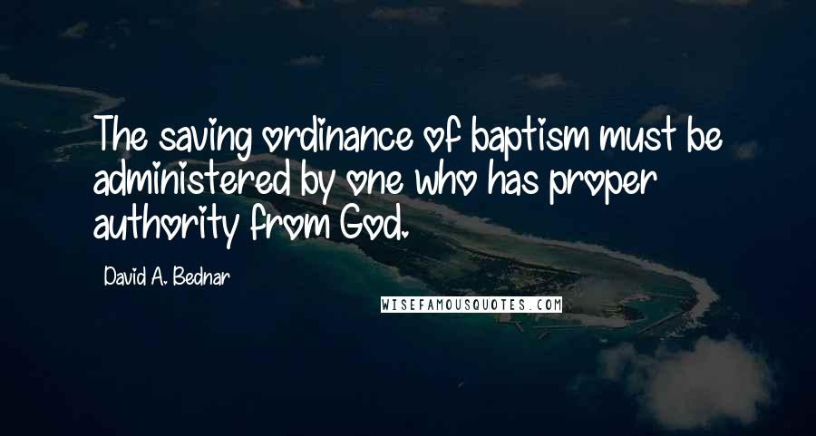 David A. Bednar quotes: The saving ordinance of baptism must be administered by one who has proper authority from God.