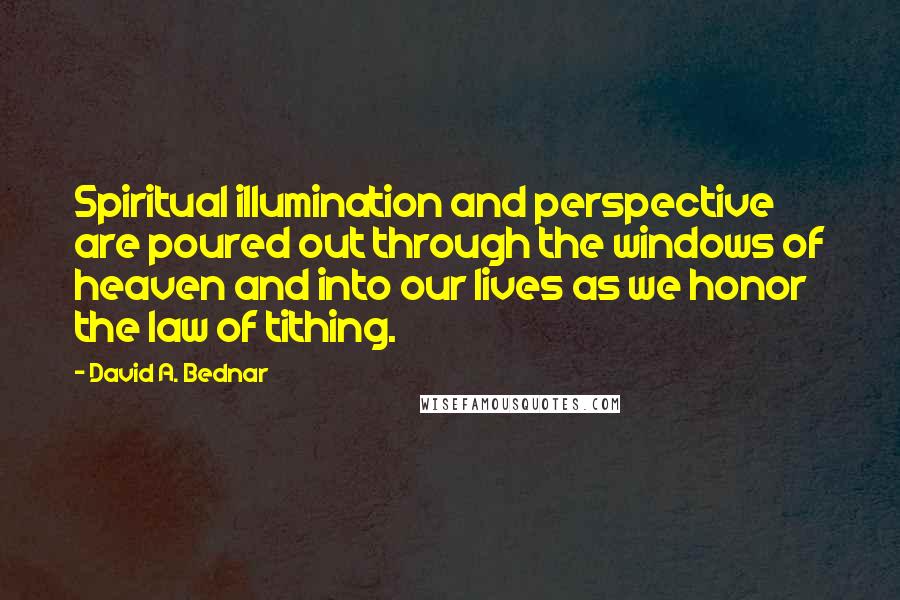 David A. Bednar quotes: Spiritual illumination and perspective are poured out through the windows of heaven and into our lives as we honor the law of tithing.