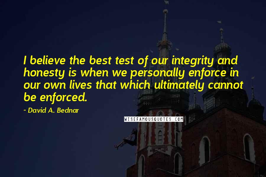 David A. Bednar quotes: I believe the best test of our integrity and honesty is when we personally enforce in our own lives that which ultimately cannot be enforced.