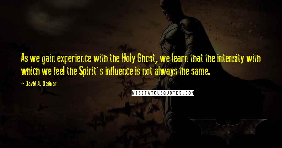 David A. Bednar quotes: As we gain experience with the Holy Ghost, we learn that the intensity with which we feel the Spirit's influence is not always the same.