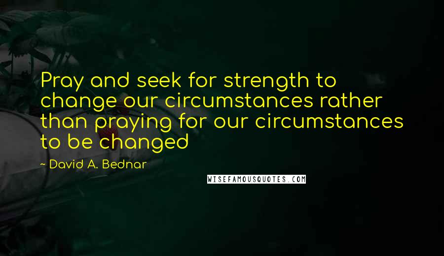 David A. Bednar quotes: Pray and seek for strength to change our circumstances rather than praying for our circumstances to be changed