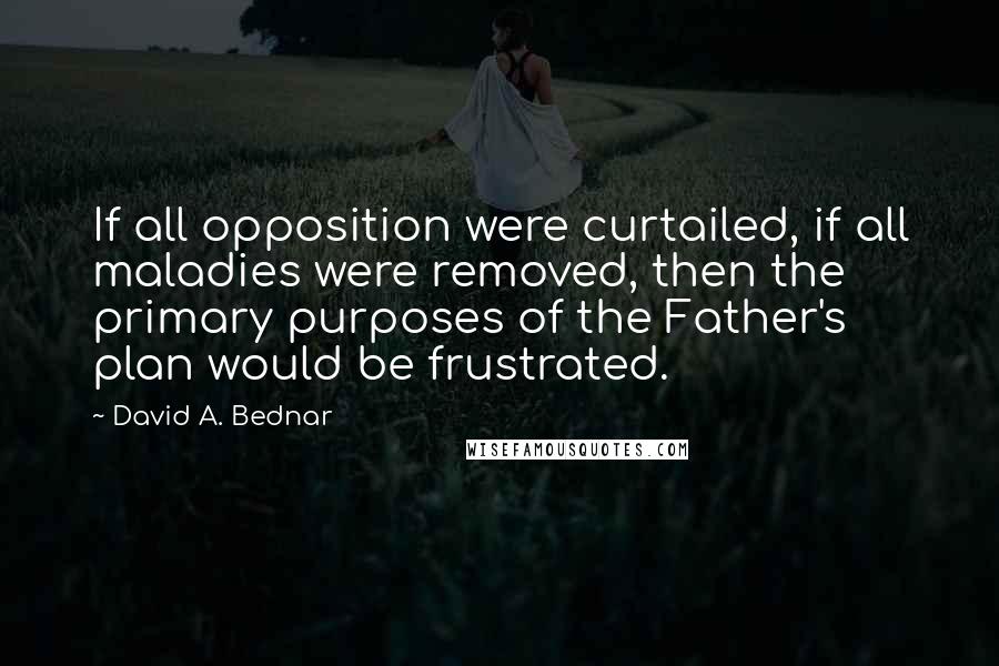 David A. Bednar quotes: If all opposition were curtailed, if all maladies were removed, then the primary purposes of the Father's plan would be frustrated.