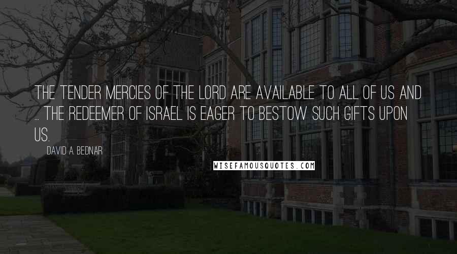 David A. Bednar quotes: The tender mercies of the Lord are available to all of us and ... the Redeemer of Israel is eager to bestow such gifts upon us. David A. Bednar quotes: The tender mercies of the Lord are available to all of us and ... the Redeemer of Israel is eager to bestow such gifts upon us.