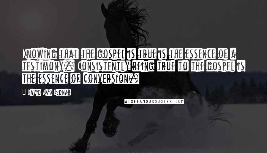 David A. Bednar quotes: Knowing that the gospel is true is the essence of a testimony. Consistently being true to the gospel is the essence of conversion.