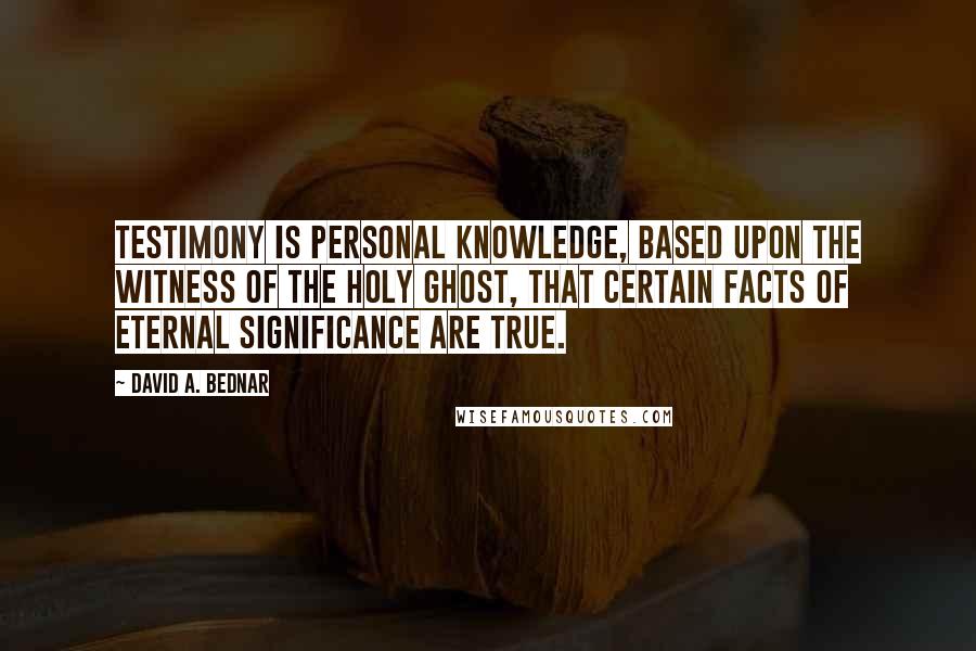 David A. Bednar quotes: Testimony is personal knowledge, based upon the witness of the Holy Ghost, that certain facts of eternal significance are true.