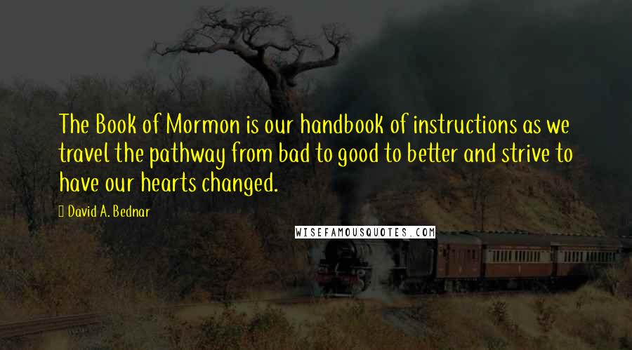 David A. Bednar quotes: The Book of Mormon is our handbook of instructions as we travel the pathway from bad to good to better and strive to have our hearts changed.