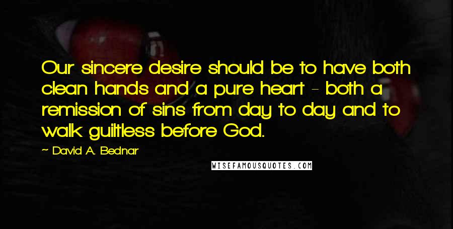 David A. Bednar quotes: Our sincere desire should be to have both clean hands and a pure heart - both a remission of sins from day to day and to walk guiltless before God.