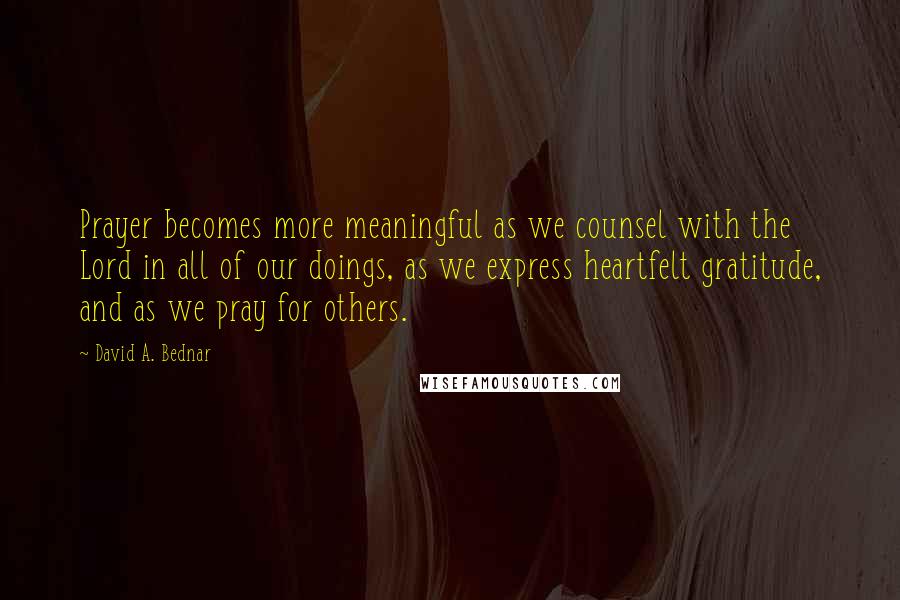 David A. Bednar quotes: Prayer becomes more meaningful as we counsel with the Lord in all of our doings, as we express heartfelt gratitude, and as we pray for others.