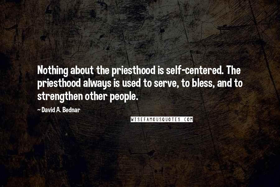 David A. Bednar quotes: Nothing about the priesthood is self-centered. The priesthood always is used to serve, to bless, and to strengthen other people.