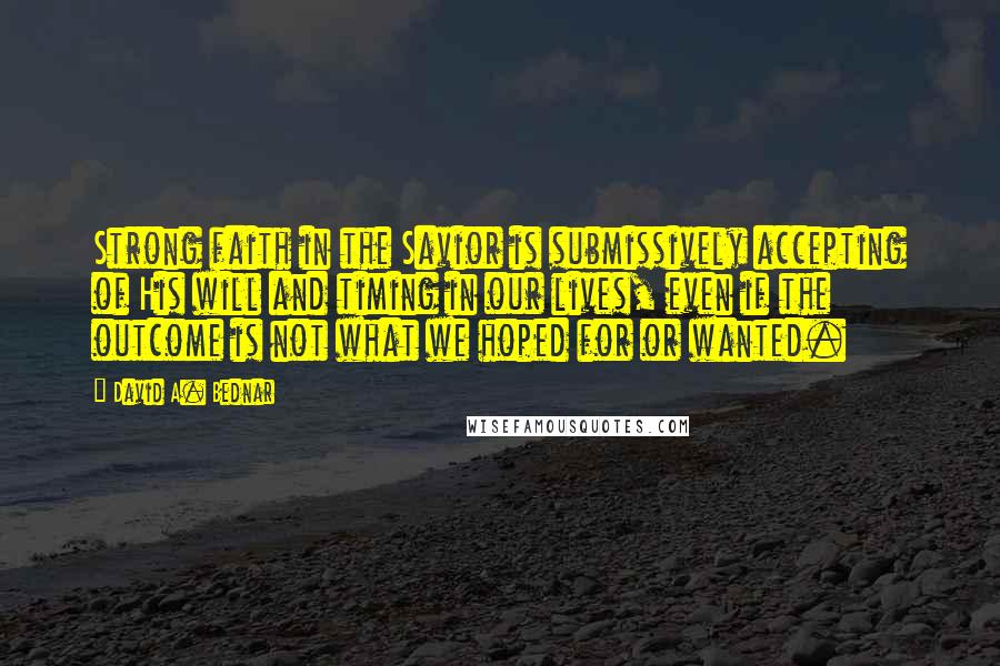 David A. Bednar quotes: Strong faith in the Savior is submissively accepting of His will and timing in our lives, even if the outcome is not what we hoped for or wanted. David A. Bednar quotes: Strong faith in the Savior is submissively accepting of His will and timing in our lives, even if the outcome is not what we hoped for or wanted.