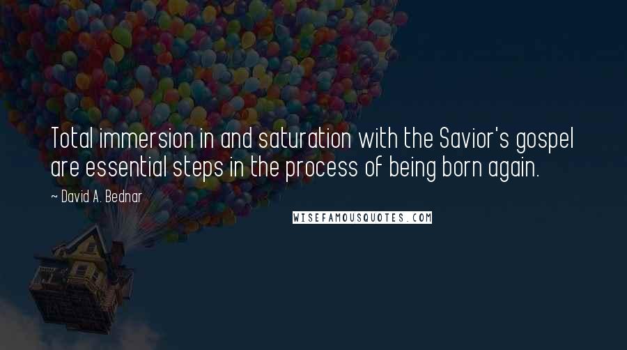 David A. Bednar quotes: Total immersion in and saturation with the Savior's gospel are essential steps in the process of being born again.