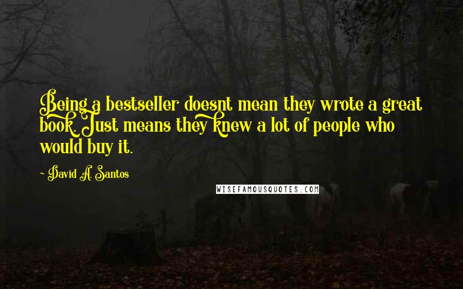 David A. Santos quotes: Being a bestseller doesnt mean they wrote a great book. Just means they knew a lot of people who would buy it. David A. Santos quotes: Being a bestseller doesnt mean they wrote a great book. Just means they knew a lot of people who would buy it.