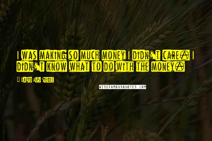 David A. Siegel quotes: I was making so much money I didn't care. I didn't know what to do with the money.
