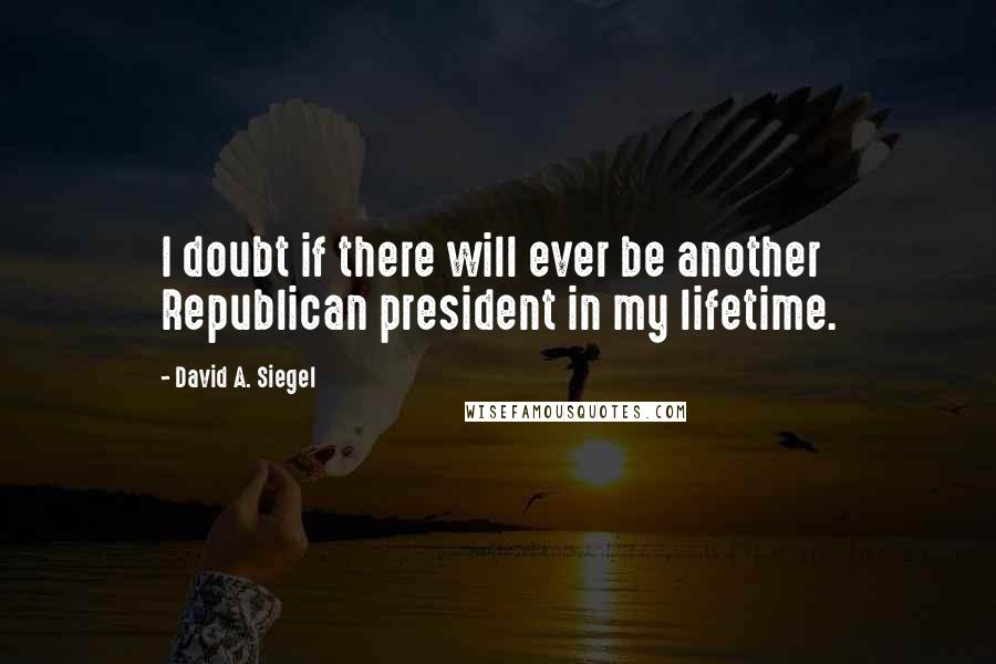 David A. Siegel quotes: I doubt if there will ever be another Republican president in my lifetime.