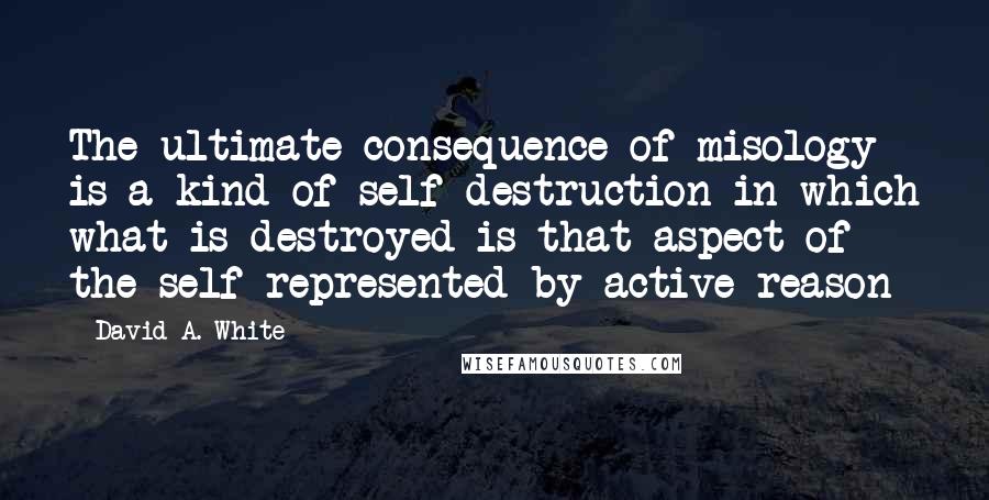 David A. White quotes: The ultimate consequence of misology is a kind of self-destruction in which what is destroyed is that aspect of the self represented by active reason