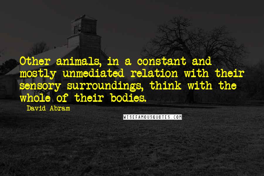 David Abram quotes: Other animals, in a constant and mostly unmediated relation with their sensory surroundings, think with the whole of their bodies. David Abram quotes: Other animals, in a constant and mostly unmediated relation with their sensory surroundings, think with the whole of their bodies.