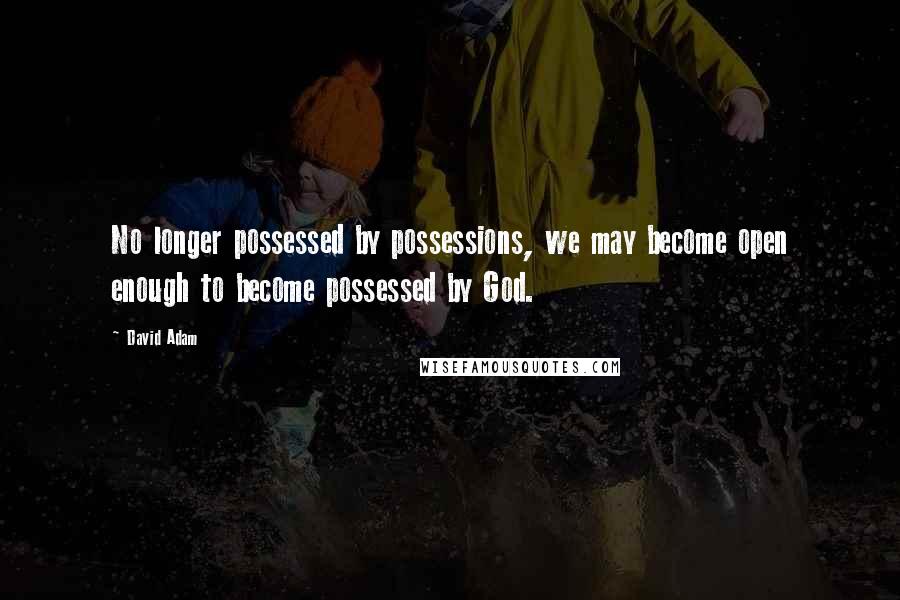David Adam quotes: No longer possessed by possessions, we may become open enough to become possessed by God.