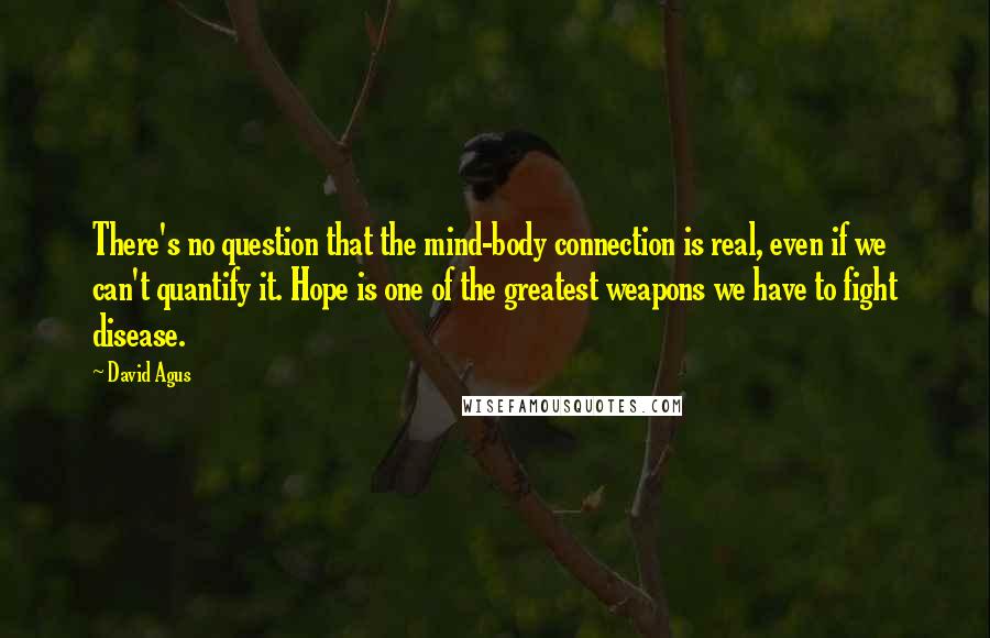 David Agus quotes: There's no question that the mind-body connection is real, even if we can't quantify it. Hope is one of the greatest weapons we have to fight disease.