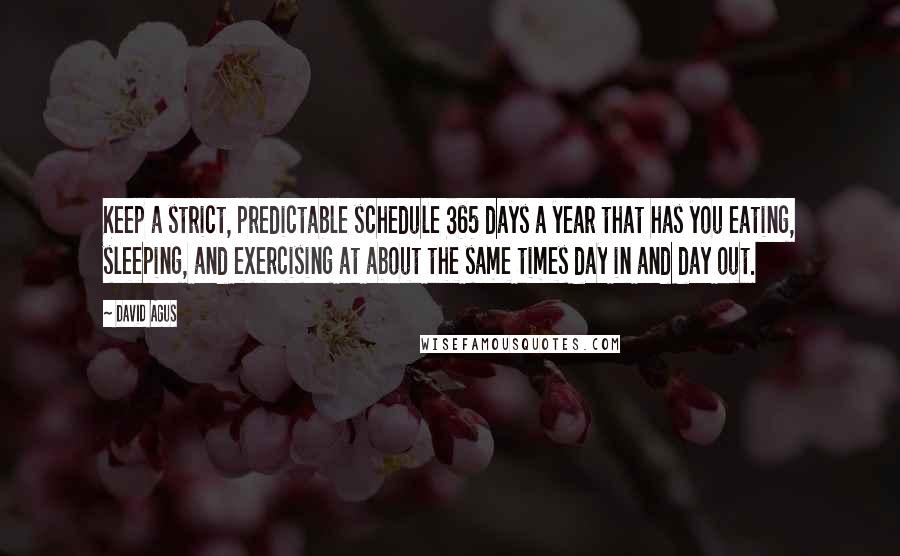 David Agus quotes: Keep a strict, predictable schedule 365 days a year that has you eating, sleeping, and exercising at about the same times day in and day out.