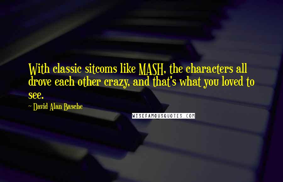 David Alan Basche quotes: With classic sitcoms like MASH, the characters all drove each other crazy, and that's what you loved to see.