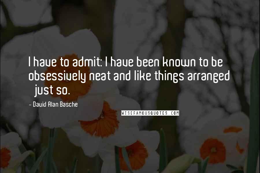 David Alan Basche quotes: I have to admit: I have been known to be obsessively neat and like things arranged 'just so.'