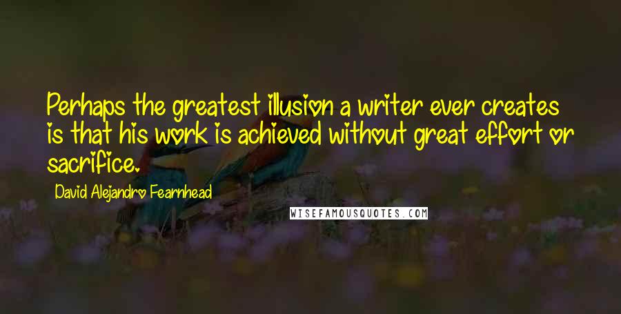 David Alejandro Fearnhead quotes: Perhaps the greatest illusion a writer ever creates is that his work is achieved without great effort or sacrifice.