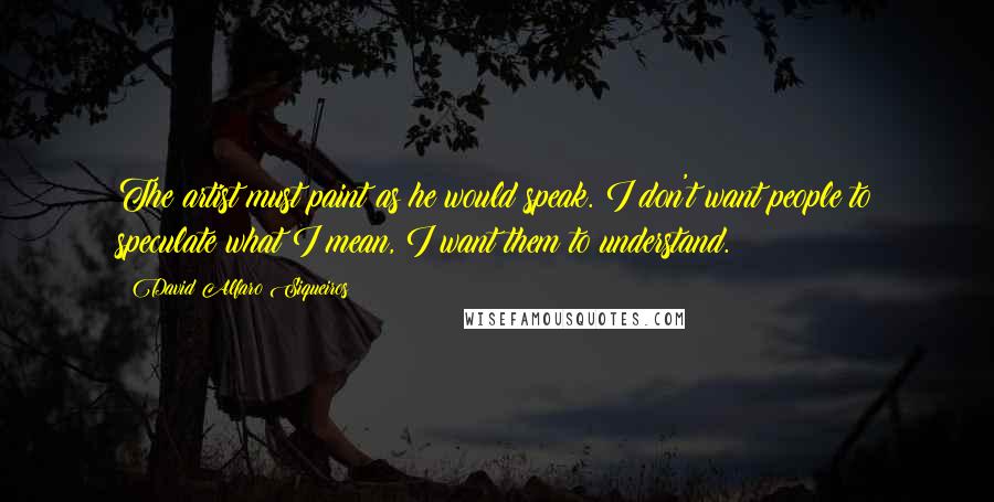 David Alfaro Siqueiros quotes: The artist must paint as he would speak. I don't want people to speculate what I mean, I want them to understand. David Alfaro Siqueiros quotes: The artist must paint as he would speak. I don't want people to speculate what I mean, I want them to understand.