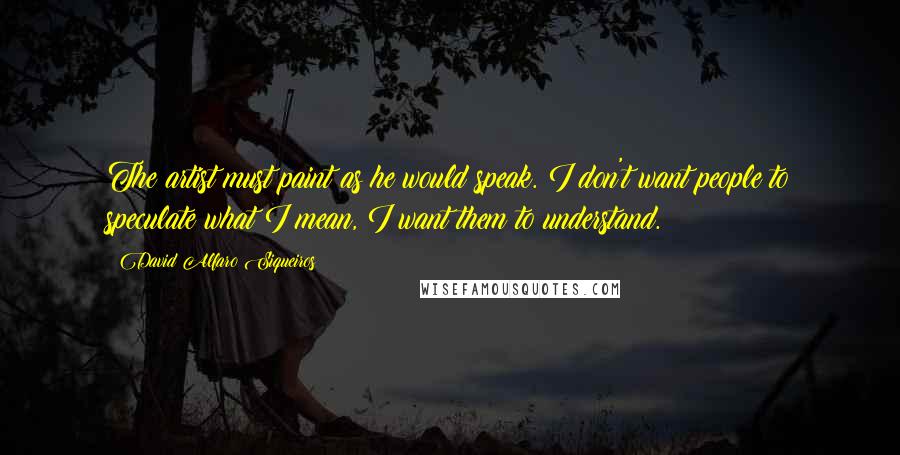 David Alfaro Siqueiros quotes: The artist must paint as he would speak. I don't want people to speculate what I mean, I want them to understand.