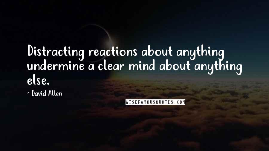 David Allen quotes: Distracting reactions about anything undermine a clear mind about anything else.