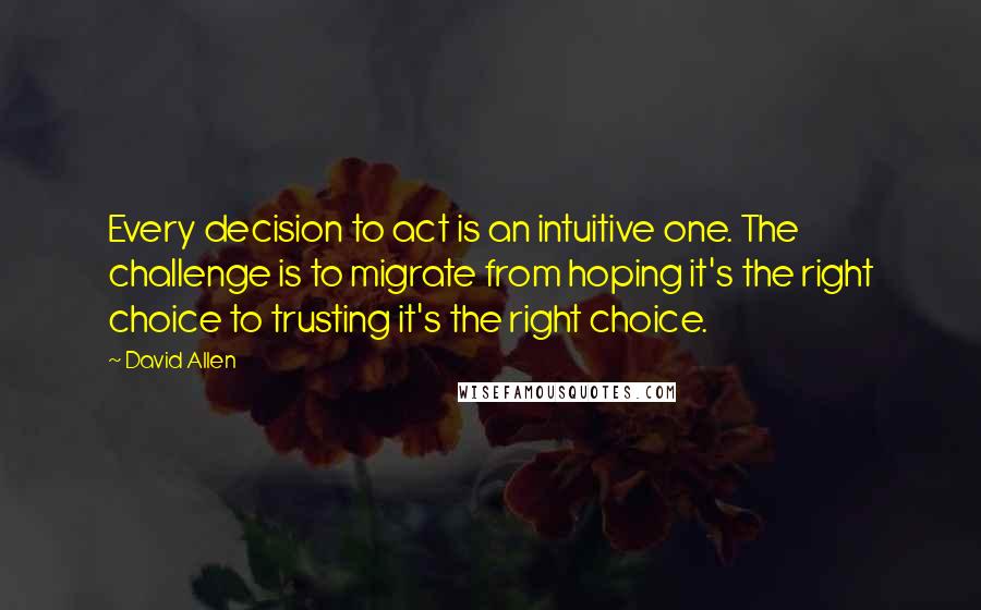 David Allen quotes: Every decision to act is an intuitive one. The challenge is to migrate from hoping it's the right choice to trusting it's the right choice. David Allen quotes: Every decision to act is an intuitive one. The challenge is to migrate from hoping it's the right choice to trusting it's the right choice.