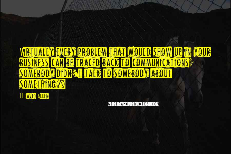 David Allen quotes: Virtually every problem that would show up in your business can be traced back to communications; somebody didn't talk to somebody about something.