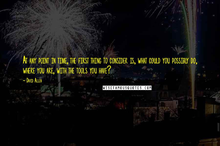 David Allen quotes: At any point in time, the first thing to consider is, what could you possibly do, where you are, with the tools you have?