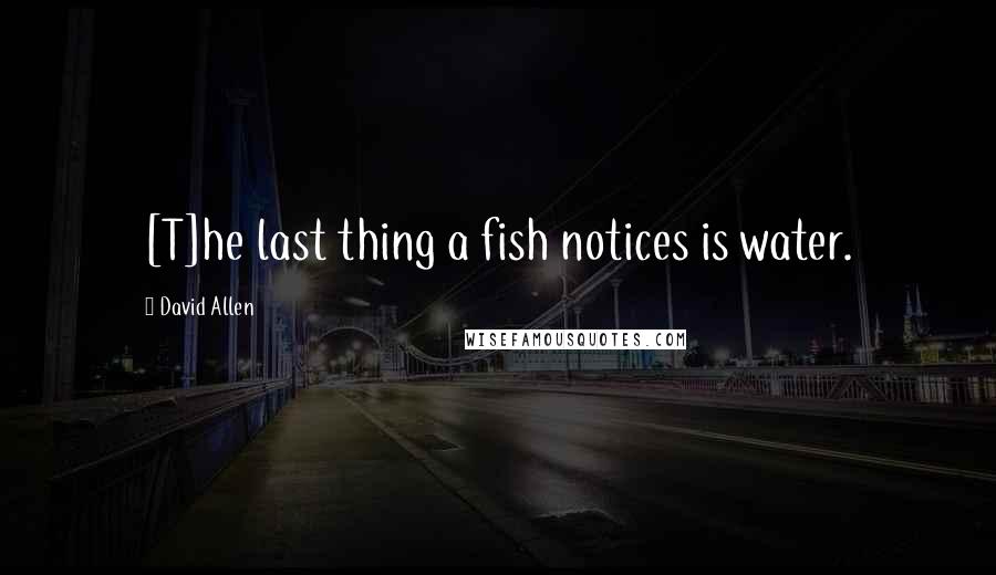 David Allen quotes: [T]he last thing a fish notices is water.