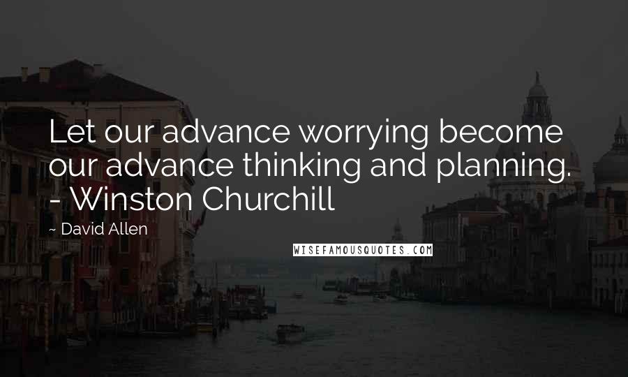 David Allen quotes: Let our advance worrying become our advance thinking and planning. - Winston Churchill