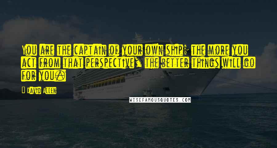 David Allen quotes: You are the captain of your own ship; the more you act from that perspective, the better things will go for you.