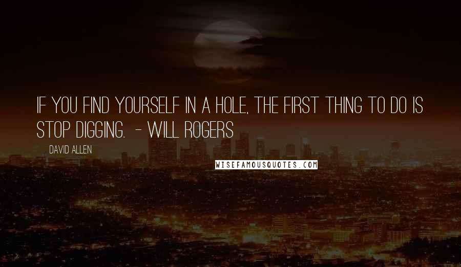 David Allen quotes: If you find yourself in a hole, the first thing to do is stop digging. - WILL ROGERS