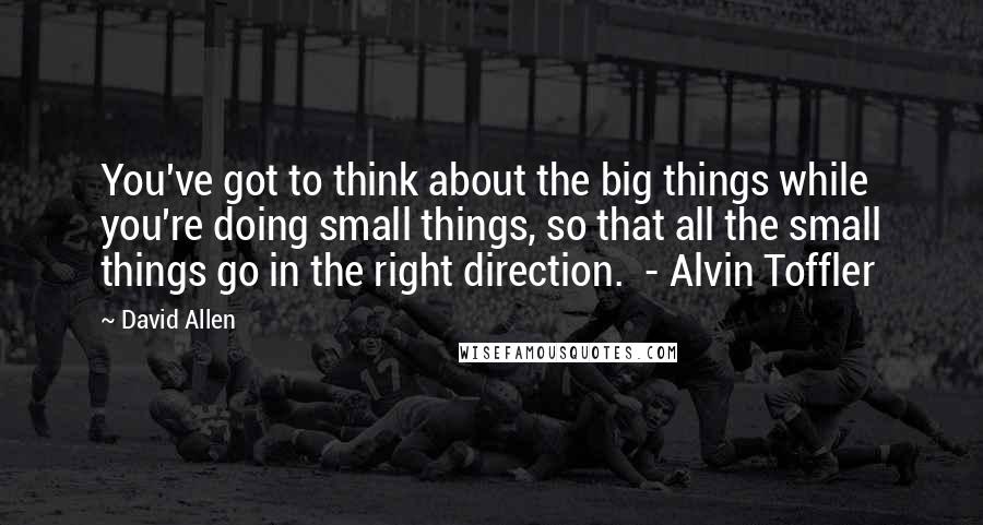 David Allen quotes: You've got to think about the big things while you're doing small things, so that all the small things go in the right direction. - Alvin Toffler