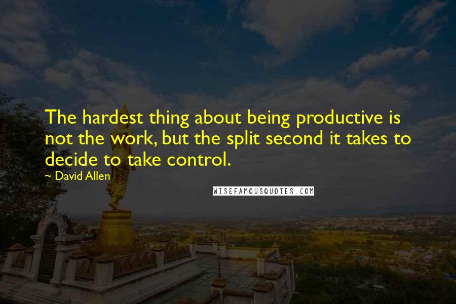 David Allen quotes: The hardest thing about being productive is not the work, but the split second it takes to decide to take control.