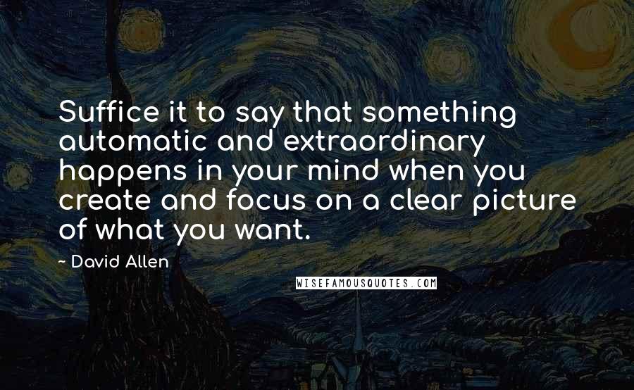 David Allen quotes: Suffice it to say that something automatic and extraordinary happens in your mind when you create and focus on a clear picture of what you want.